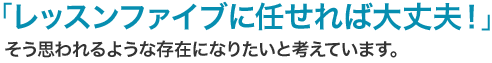 「レッスンファイブに任せれば大丈夫！」そう思われるような存在になりたいと考えています。